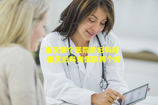 重庆哪个医院的妇科好-重庆妇科病医院哪个好