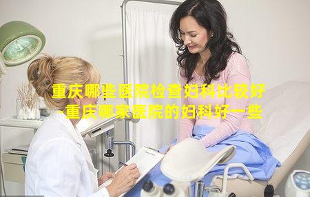 重庆哪些医院检查妇科比较好-重庆哪家医院的妇科好一些