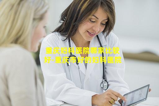 重庆妇科医院哪家比较好-重庆市好的妇科医院