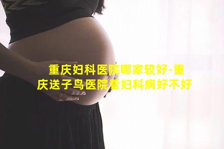 重庆妇科医院哪家较好-重庆送子鸟医院看妇科病好不好