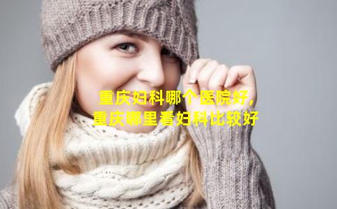 重庆妇科哪个医院好,重庆哪里看妇科比较好