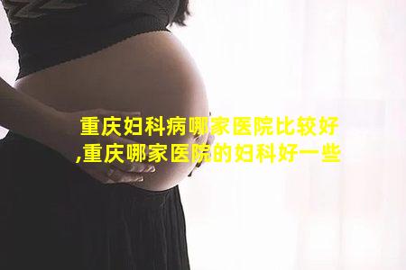 重庆妇科病哪家医院比较好,重庆哪家医院的妇科好一些