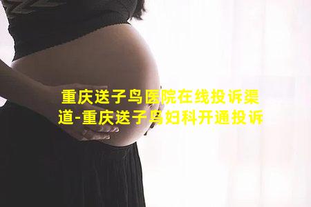 重庆送子鸟医院在线投诉渠道-重庆送子鸟妇科开通投诉