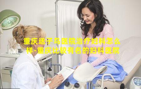 重庆送子鸟医院治疗妇科怎么样-重庆比较有名的妇科医院