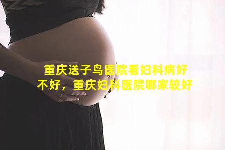 重庆送子鸟医院看妇科病好不好，重庆妇科医院哪家较好